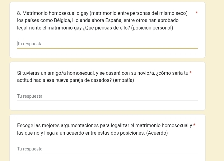 Matrimonio homosexual o gay (matrimonio entre personas del mismo sexo) * 
los países como Bélgica, Holanda ahora España, entre otros han aprobado 
legalmente el matrimonio gay ¿Qué piensas de ello? (posición personal) 
Tu respuesta 
Si tuvieras un amigo/a homosexual, y se casará con su novio/a, ¿cómo sería tu * 
actitud hacia esa nueva pareja de casados? (empatía) 
Tu respuesta 
Escoge las mejores argumentaciones para legalizar el matrimonio homosexual y * 
las que no y llega a un acuerdo entre estas dos posiciones. (Acuerdo) 
Tu respuesta