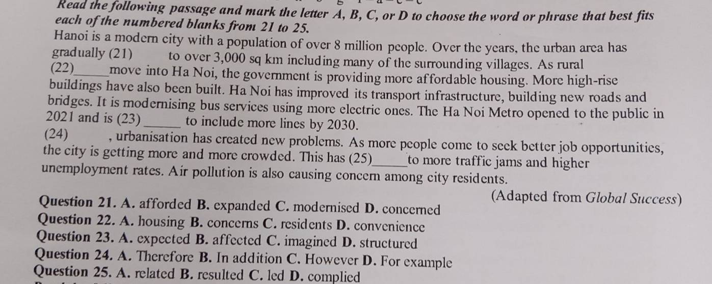 Read the following passage and mark the letter A, B, C, or D to choose the word or phrase that best fits
each of the numbered blanks from 21 to 25.
Hanoi is a modern city with a population of over 8 million people. Over the years, the urban area has
gradually (21) to over 3,000 sq km including many of the surrounding villages. As rural
(22)_ move into Ha Noi, the government is providing more affordable housing. More high-rise
buildings have also been built. Ha Noi has improved its transport infrastructure, building new roads and
bridges. It is modernising bus services using more electric ones. The Ha Noi Metro opened to the public in
2021 and is (23) _to include more lines by 2030.
(24) , urbanisation has created new problems. As more people come to seck better job opportunities,
the city is getting more and more crowded. This has (25) to more traffic jams and higher 
unemployment rates. Air pollution is also causing concern among city residents.
(Adapted from Global Success)
Question 21. A. afforded B. expanded C. modernised D. concerned
Question 22. A. housing B. concerns C. residents D. convenience
Question 23. A. expected B. affected C. imagined D. structured
Question 24. A. Therefore B. In addition C. However D. For example
Question 25. A. related B. resulted C. led D. complied