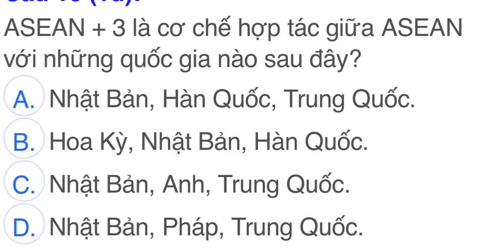 ASEAN + 3 là cơ chế hợp tác giữa ASEAN
với những quốc gia nào sau đây?
A. Nhật Bản, Hàn Quốc, Trung Quốc.
B. Hoa Kỳ, Nhật Bản, Hàn Quốc.
C. Nhật Bản, Anh, Trung Quốc.
D. Nhật Bản, Pháp, Trung Quốc.