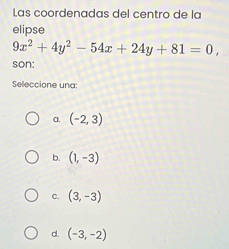 Las coordenadas del centro de la
elipse
9x^2+4y^2-54x+24y+81=0, 
son:
Seleccione una:
a. (-2,3)
b. (1,-3)
C. (3,-3)
d. (-3,-2)