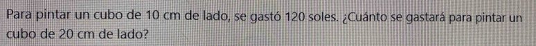 Para pintar un cubo de 10 cm de lado, se gastó 120 soles. ¿Cuánto se gastará para pintar un 
cubo de 20 cm de lado?