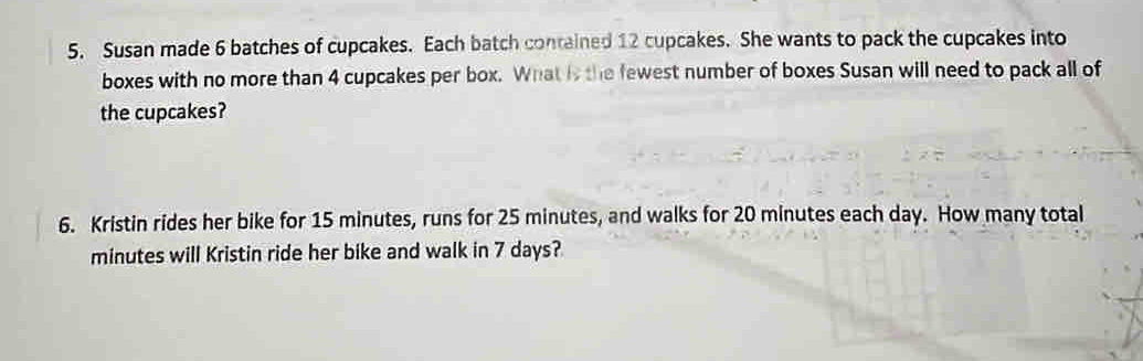 Susan made 6 batches of cupcakes. Each batch contained 12 cupcakes. She wants to pack the cupcakes into 
boxes with no more than 4 cupcakes per box. What is the fewest number of boxes Susan will need to pack all of 
the cupcakes? 
6. Kristin rides her bike for 15 minutes, runs for 25 minutes, and walks for 20 minutes each day. How many total
minutes will Kristin ride her bike and walk in 7 days?