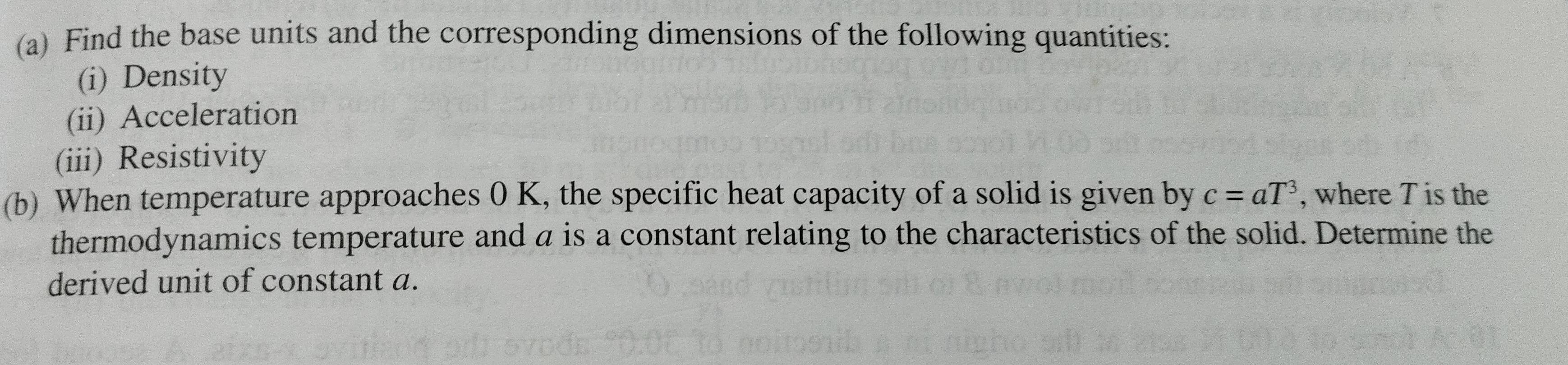 Find the base units and the corresponding dimensions of the following quantities: 
(i) Density 
(ii) Acceleration 
(iii) Resistivity 
(b) When temperature approaches 0 K, the specific heat capacity of a solid is given by c=aT^3 , where T is the 
thermodynamics temperature and a is a constant relating to the characteristics of the solid. Determine the 
derived unit of constant a.