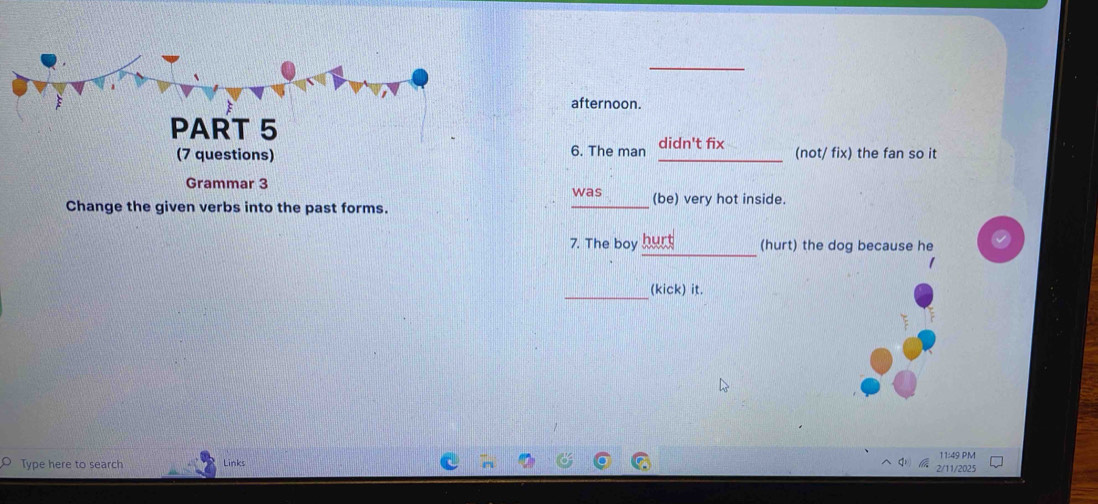 afternoon. 
PART 5 
6. The man didn't fix 
(7 questions) _(not/ fix) the fan so it 
Grammar 3 was (be) very hot inside 
Change the given verbs into the past forms. 
_ 
_ 
7. The boy burt (hurt) the dog because he 
_(kick) it. 
11:49 PM 
Type here to search Links 
2/11/2025