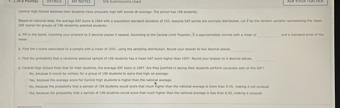 1 -75.6 Points ] MY NOTES 0/6 Submissions Used
Central High School beieves their students have unusually high SAT scores on average. The school has 198 students.
based on national data, the average SAT score is 1064 with a population standard devlation of 193. Assume SAT scores are normally distributed. Let X be the random variable representing the mean
SAT scores for groups of 198 randomly selected students.
a. Fill in the blank, rounding your answers to 2 decimal piaces if needed. According to the Central Limit Theorem, X is approximately normal with a mean of_ and a standard error of the
_
mean
_
b. Find the z-score associated to a sample with a mean of 1097, using the sampling distribution. Round your answer to two decimal places.
_
c. Find the probability that a randomly selected sample of 198 students has a mean SAT score higher than 1097. Round your answer to 4 decimal places.
d. Central High School finds that for their students, the average SAT score is 1097. Are they justified in saying their students perform unusually well on the SAT?
No, because it would be unlikely for a group of 198 students to score that high on average.
Yes, because the average score for Central High students is higher than the national average.
No, because the probability that a sample of 198 students would score that much nigher than the national average is more than 0.05, making it not unusual
res, because the probability that a sample of 198 students would score that much higher than the national average is less than 0.05, making it unusual.