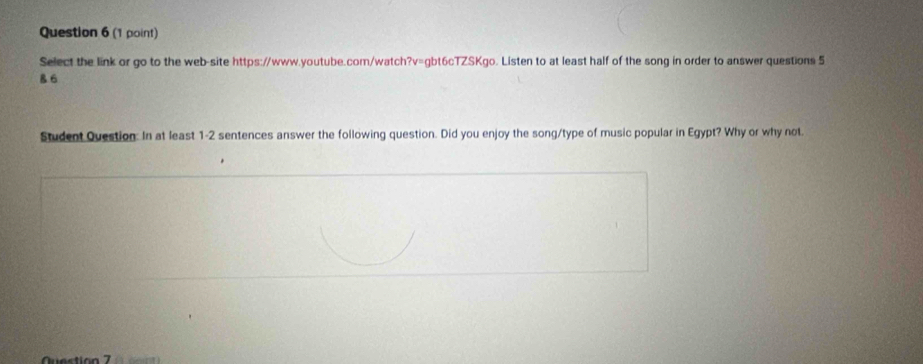 Select the link or go to the web-site https://www.youtube.com/watch?v=gbt6cTZSKgo. Listen to at least half of the song in order to answer questions 5 
B 6 
Student Question: In at least 1-2 sentences answer the following question. Did you enjoy the song/type of music popular in Egypt? Why or why not. 
Question 7