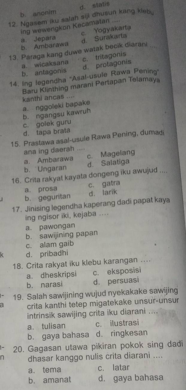 b. anonim d. statis
12. Ngasem iku salah siji dhusun kang klebu
ing wewengkon Kecamatan ....
a. Jepara c. Yogyakarta
b. Ambarawa d. Surakarta
13. Paraga kang duwe watak becik diarani ....
a. wicaksana c. tritagonis
b. antagonis d. protagonis
14. Ing legendha ''Asal-usule Rawa Pening'
Baru Klinthing marani Pertapan Telamaya
kanthi ancas ....
a. nggoleki bapake
b. ngangsu kawruh
c. golek guru
d. tapa brata
15. Prastawa asal-usule Rawa Pening, dumadi
ana ing daerah …
a. Ambarawa c. Magelang
b. Ungaran d. Salatiga
16. Crita rakyat kayata dongeng iku awujud ....
a. prosa c. gatra
b. geguritan d. larik
17. Jinising legendha kaperang dadi papat kaya
ing ngisor iki, kejaba ....
a. pawongan
b. sawijining papan
c. alam gaib
k d. pribadhi
18. Crita rakyat iku klebu karangan ...
a. dheskripsi c. eksposisi
b. narasi d. persuasi
19. Salah sawijining wujud nyekakake sawijing
a crita kanthi tetep migatekake unsur-unsur
intrinsik sawijing crita iku diarani ....
a. tulisan c. ilustrasi
b. gaya bahasa d. ringkesan
20. Gagasan utawa pikiran pokok sing dadi
n dhasar kanggo nulis crita diarani ....
a. tema c. latar
b. amanat d. gaya bahasa