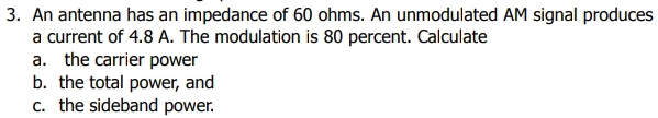 An antenna has an impedance of 60 ohms. An unmodulated AM signal produces 
a current of 4.8 A. The modulation is 80 percent. Calculate 
a. the carrier power 
b. the total power, and 
c. the sideband power.