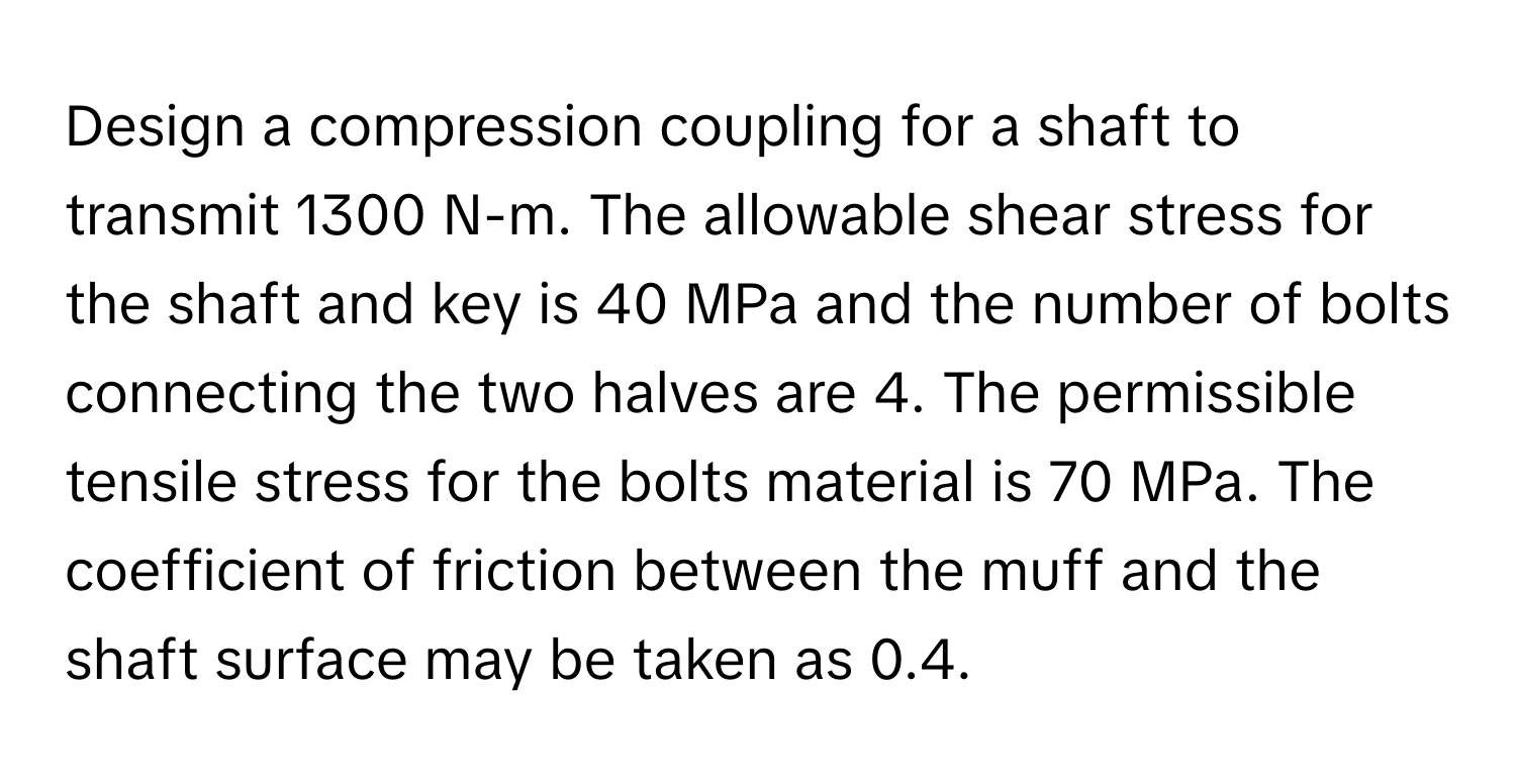 Design a compression coupling for a shaft to transmit 1300 N-m. The allowable shear stress for the shaft and key is 40 MPa and the number of bolts connecting the two halves are 4. The permissible tensile stress for the bolts material is 70 MPa. The coefficient of friction between the muff and the shaft surface may be taken as 0.4.