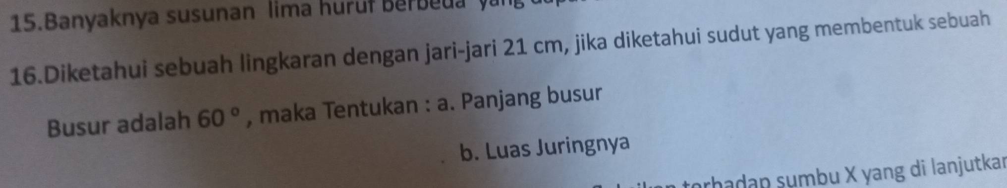 Banyaknya susunan lima huruf Berbeua yan 
16.Diketahui sebuah lingkaran dengan jari-jari 21 cm, jika diketahui sudut yang membentuk sebuah 
Busur adalah 60° , maka Tentukan : a. Panjang busur 
b. Luas Juringnya 
arhadap sumbu X yang di lanjutkar