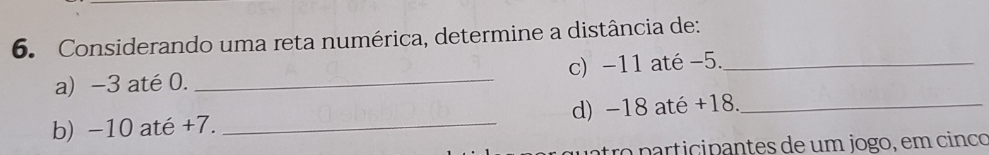 Considerando uma reta numérica, determine a distância de: 
a) -3 até 0. _c) -11 até -5._ 
b) −10 até +7. _d) −18 até +18._ 
tro participantes de um jogo, em cinco