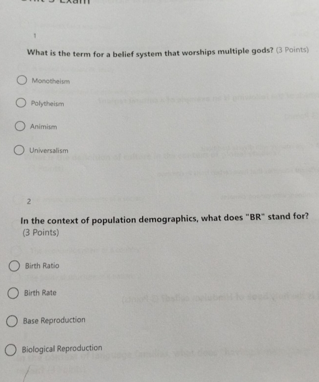 What is the term for a belief system that worships multiple gods? (3 Points)
Monotheism
Polytheism
Animism
Universalism
2
In the context of population demographics, what does "BR" stand for?
(3 Points)
Birth Ratio
Birth Rate
Base Reproduction
Biological Reproduction