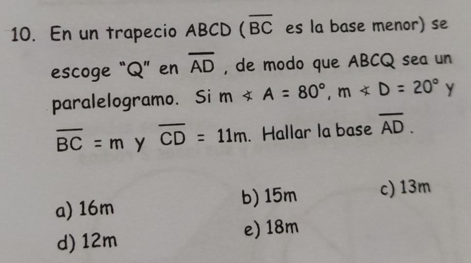 En un trapecio ABCD (overline BC es la base menor) se
escoge “ Q ” en overline AD , de modo que ABCQ sea un
paralelogramo. Si m∠ A=80°, m∠ D=20° Y
overline BC=m y overline CD=11m. Hallar la base overline AD.
c) 13m
a) 16m
b) 15m
e) 18m
d) 12m