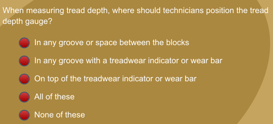 When measuring tread depth, where should technicians position the tread
depth gauge?
In any groove or space between the blocks
In any groove with a treadwear indicator or wear bar
On top of the treadwear indicator or wear bar
All of these
None of these