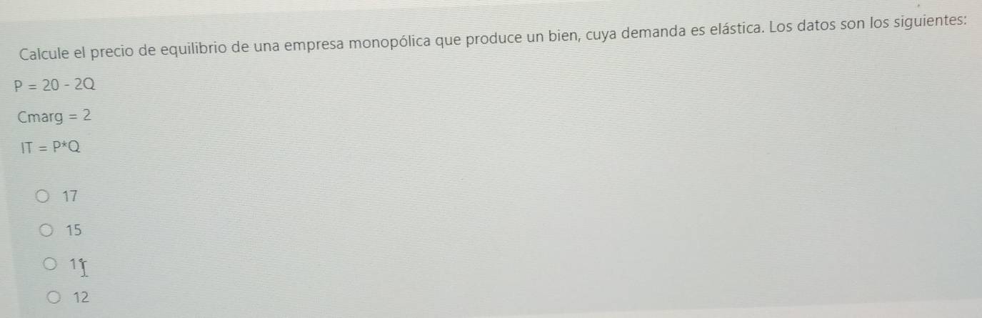 Calcule el precio de equilibrio de una empresa monopólica que produce un bien, cuya demanda es elástica. Los datos son los siguientes:
P=20-2Q
Cmarg =2
IT=P^*Q
17
15
11
12