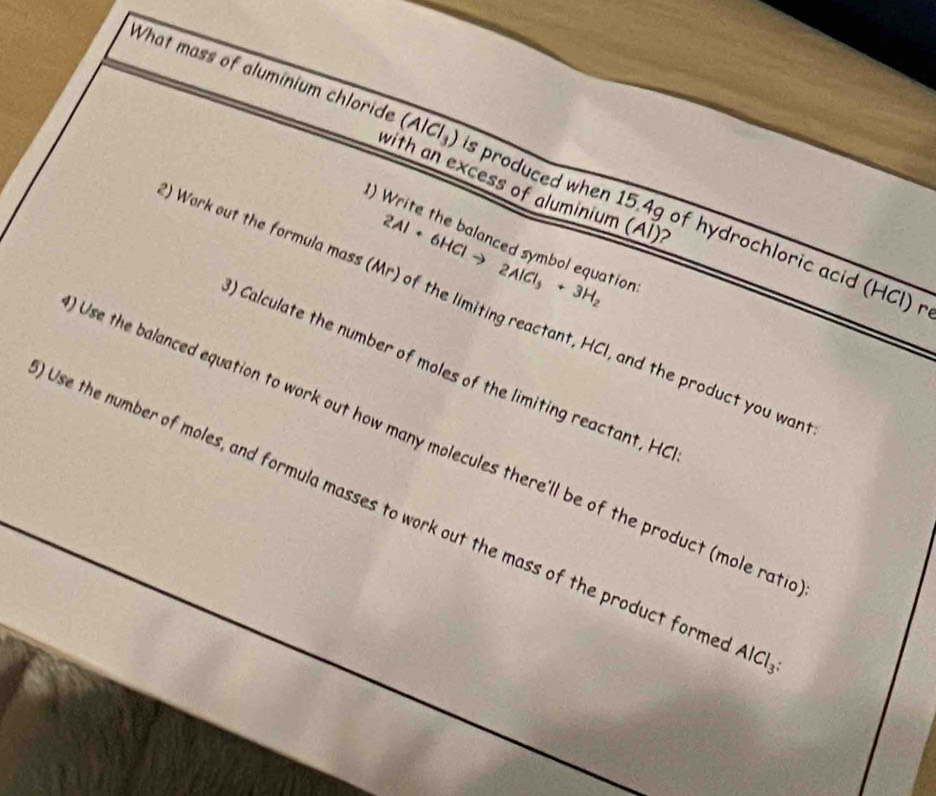What mass of aluminium chloride (AlCl_3) s produced when 15.4g of hydrochloric acid (HCl) 
with an excess of aluminium (Al)? 
) Write the balanced symbol equation 2Al+6HClto 2AlCl_3+3H_2
Work out the formula mass (Mr) of the limiting reactant, HCI, and the product you wa 
) Calculate the number of moles of the limiting reactant, HC 
Use the balanced equation to work out how many molecules there'll be of the product (mole rat 
Use the number of moles, and formula masses to work out the mass of the product form AlCl_3 :