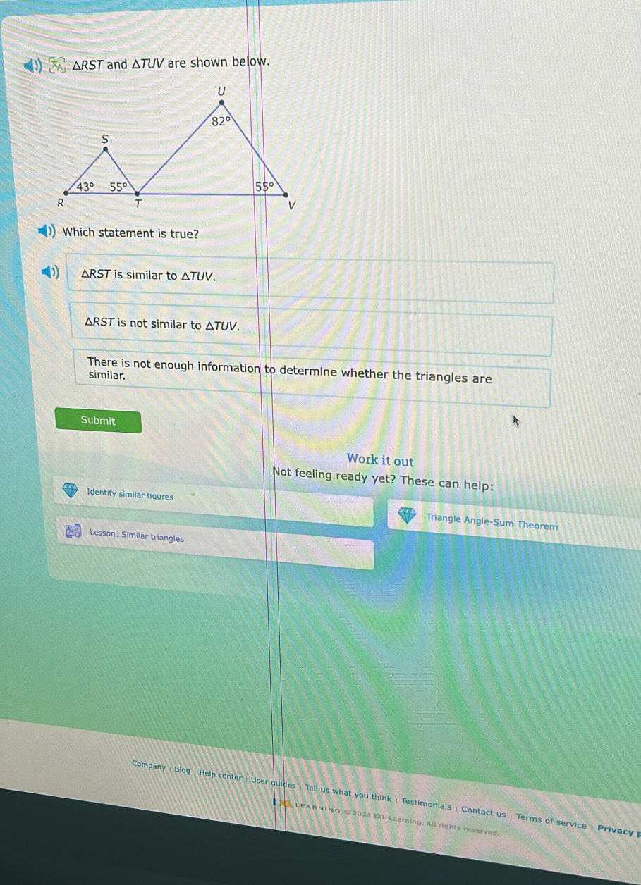 ) □ △ RST and △ TUV are shown below.
Which statement is true?
(1 △ RST is similar to △ TUV.
△ RST is not similar to △ TUV.
There is not enough information to determine whether the triangles are
similar.
Submit
Work it out
Not feeling ready yet? These can help:
Identify similar figures Triangle Angle-Sum Theorem
Lesson: Similar triangles
Company | Blog : Help center : User guides : Tell us what you think : Testimonials ! Contact us : Terms of service : Privacy 
LEARNING © 2024 IXL Learning. All rights reserved.