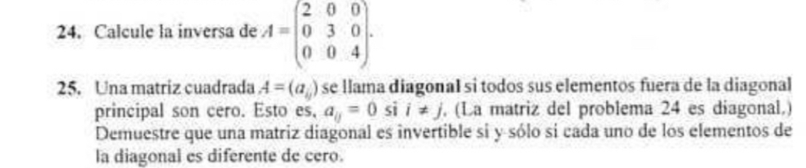 Calcule la inversa de A=beginpmatrix 2&0&0 0&3&0 0&0&4endpmatrix. 
25. Una matriz cuadrada A=(a_ij) se llama diagonal si todos sus elementos fuera de la diagonal 
principal son cero. Esto es, a_0=0 si i!= j. (La matriz del problema 24 es diagonal.) 
Demuestre que una matriz diagonal es invertible si y sólo si cada uno de los elementos de 
la diagonal es diferente de cero.