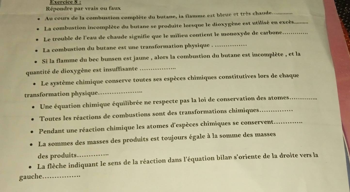 Répondre par vrais ou faux 
Au cours de la combustion complète du butane, la flamme est bleue et très chaude_ 
La combustion incomplète du butane se produite lorsque le dioxygène est utilisé en excès_ 
Le trouble de l’eau de chaude signifie que le milieu contient le monoxyde de carbone_ 
La combustion du butane est une transformation physique ._ 
Si la flamme du bec bunsen est jaune , alors la combustion du butane est incomplète , et la 
quantité de dioxygène est insuffisante_ 
Le système chimique conserve toutes ses espèces chimiques constitutives lors de chaque 
transformation physique._ 
Une équation chimique équilibrée ne respecte pas la loi de conservation des atomes._ 
Toutes les réactions de combustions sont des transformations chimiques_ 
Pendant une réaction chimique les atomes d’espèces chimiques se conservent._ 
La sommes des masses des produits est toujours égale à la somme des masses 
des produits 
La flèche indiquant le sens de la réaction dans l’équation bilan s’oriente de la droite vers la 
gauche._