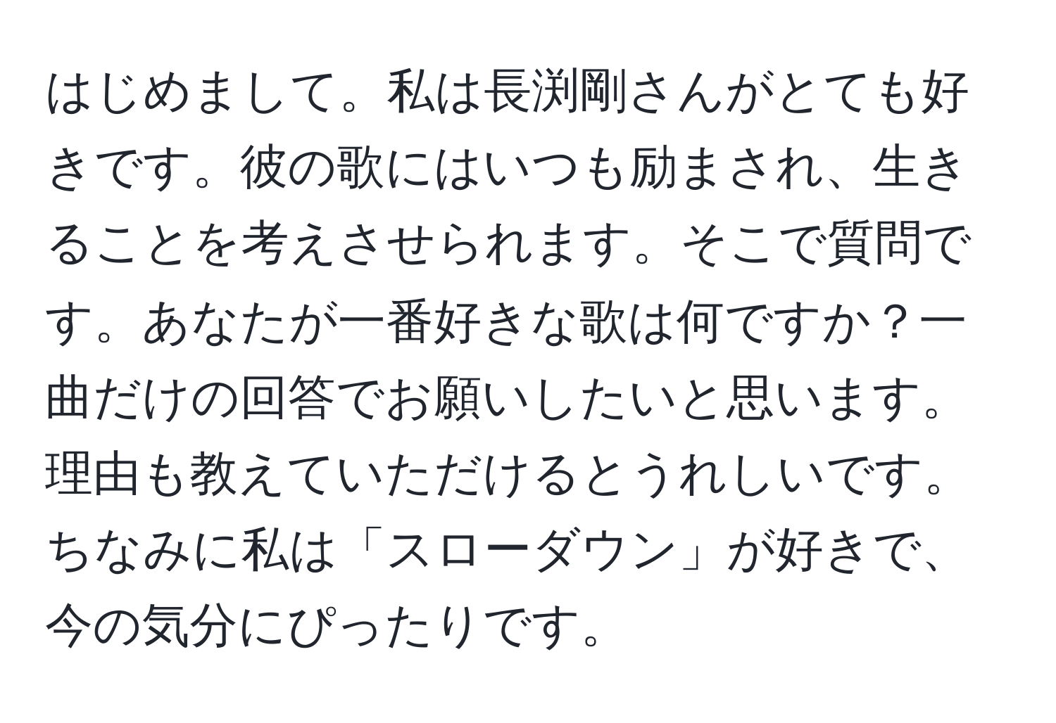 はじめまして。私は長渕剛さんがとても好きです。彼の歌にはいつも励まされ、生きることを考えさせられます。そこで質問です。あなたが一番好きな歌は何ですか？一曲だけの回答でお願いしたいと思います。理由も教えていただけるとうれしいです。ちなみに私は「スローダウン」が好きで、今の気分にぴったりです。