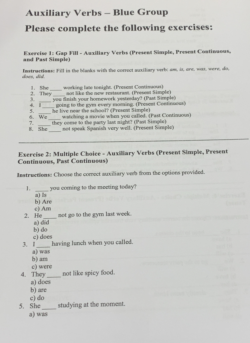 Auxiliary Verbs - Blue Group
Please complete the following exercises:
Exercise 1: Gap Fill - Auxiliary Verbs (Present Simple, Present Continuous,
and Past Simple)
Instructions: Fill in the blanks with the correct auxiliary verb: am, is, are, was, were, do,
does, did.
1. She_ working late tonight. (Present Continuous)
2. They _not like the new restaurant. (Present Simple)
3. _you finish your homework yesterday? (Past Simple)
4. I_ going to the gym every morning. (Present Continuous)
5. _he live near the school? (Present Simple)
6. We _watching a movie when you called. (Past Continuous)
7. _they come to the party last night? (Past Simple)
8. She_ not speak Spanish very well. (Present Simple)
_
Exercise 2: Multiple Choice - Auxiliary Verbs (Present Simple, Present
Continuous, Past Continuous)
Instructions: Choose the correct auxiliary verb from the options provided.
1. _you coming to the meeting today?
a) Is
b) Are
c) Am
2. He_ not go to the gym last week.
a) did
b) do
c) does
3. I_ having lunch when you called.
a) was
b) am
c) were
4. They_ not like spicy food.
a) does
b) are
c) do
5. She _studying at the moment.
a) was