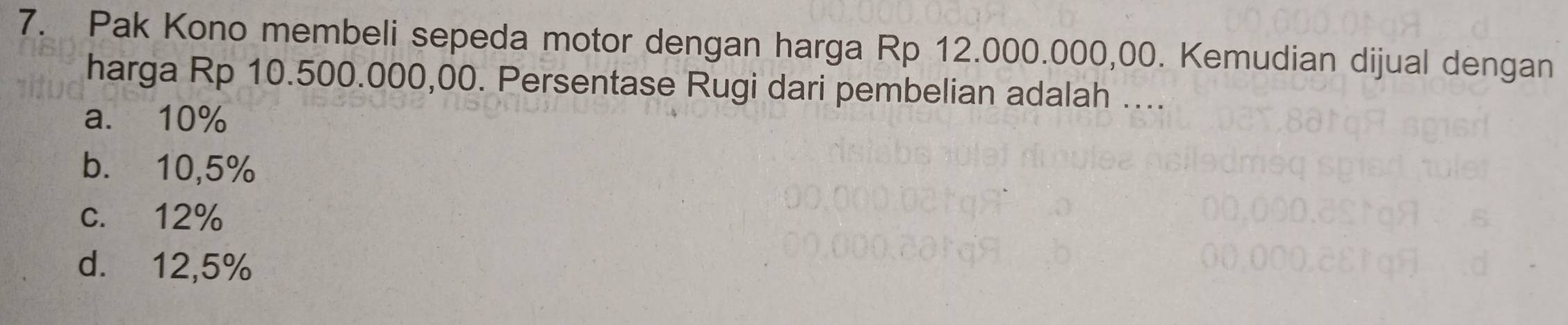 Pak Kono membeli sepeda motor dengan harga Rp 12.000.000,00. Kemudian dijual dengan
harga Rp 10.500.000,00. Persentase Rugi dari pembelian adalah ....
a. 10%
b. 10,5%
c. 12%
d. 12,5%