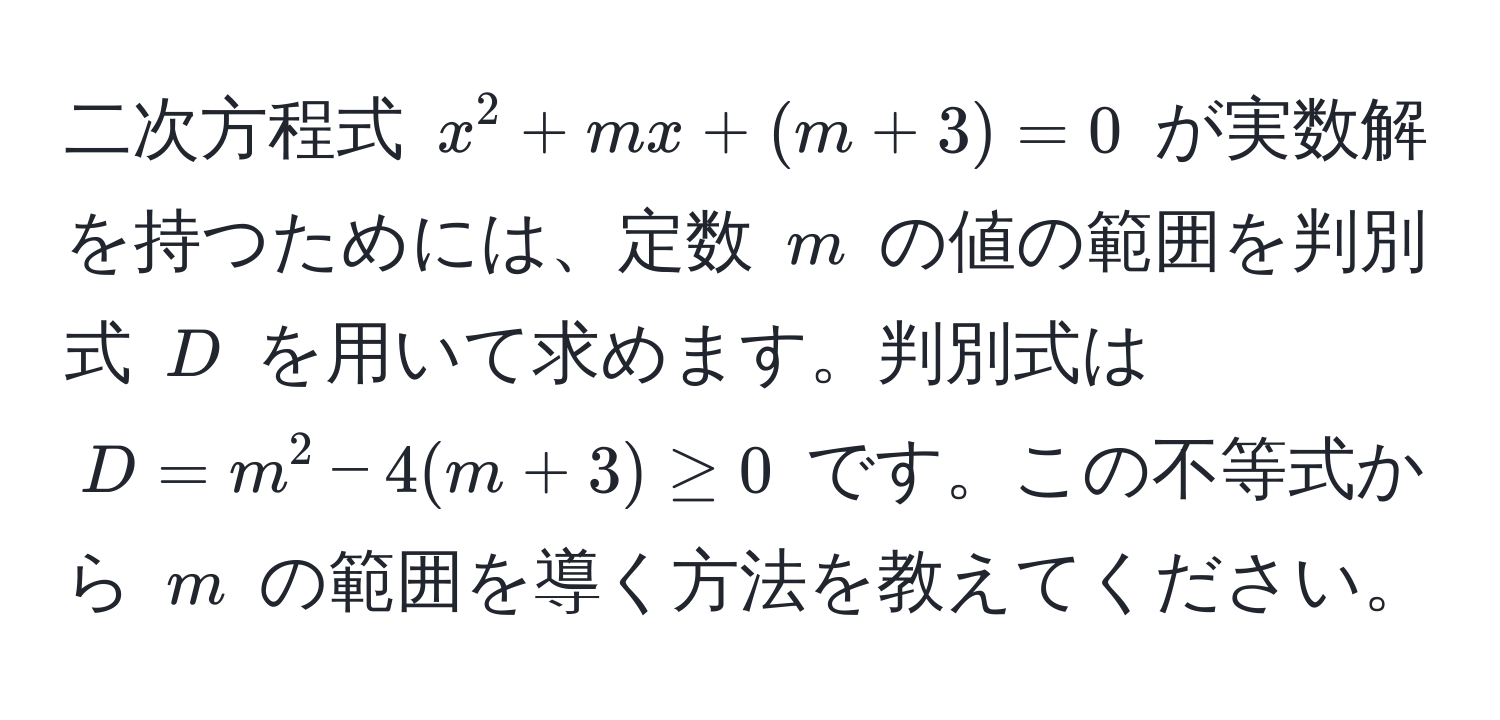 二次方程式 $x^2 + mx + (m + 3) = 0$ が実数解を持つためには、定数 $m$ の値の範囲を判別式 $D$ を用いて求めます。判別式は $D = m^2 - 4(m + 3) ≥ 0$ です。この不等式から $m$ の範囲を導く方法を教えてください。