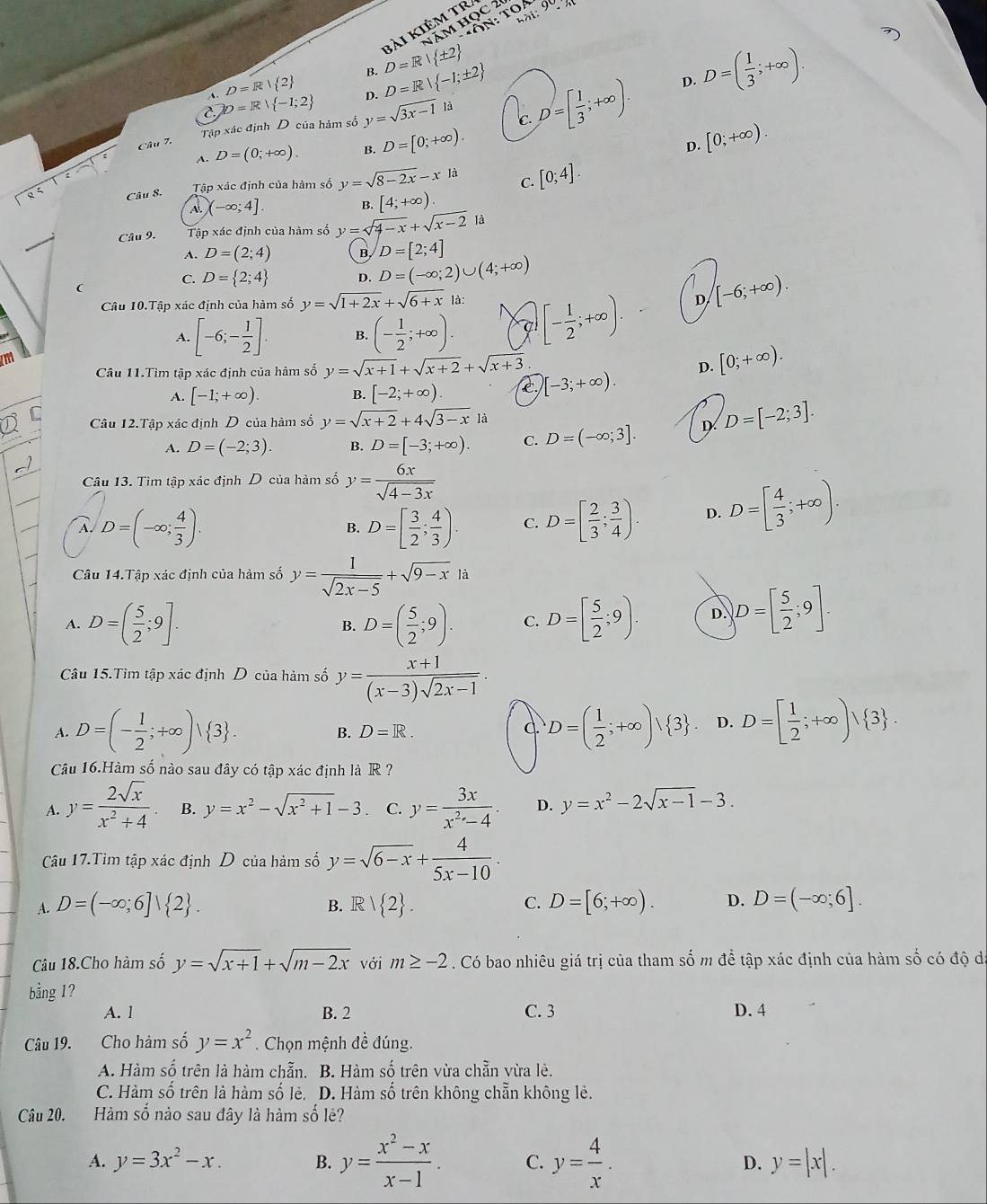 hài
Năm Học 2
bài kiêm tr
9°,n
A. D=R| 2 B.
C. b=R| -1;2 D. D=R| -1;± 2 D=R| ± 2
là
Câu 7. Tập xác định D của hàm số y=sqrt(3x-1) c. D=[ 1/3 ;+∈fty ).
D. D=( 1/3 ;+∈fty ).
A. D=(0;+∈fty ). B. D=[0;+∈fty ).
D. [0;+∈fty ).
Câu 8. Tập xác định của hàm số y=sqrt(8-2x)-x là C. [0;4].
4. (-∈fty ;4]. [4;+∈fty ).
B.
Câu 9. Tập xác định của hàm số y=sqrt(4-x)+sqrt(x-2) là
A. D=(2;4) B. D=[2;4]
(
C. D= 2;4 D. D=(-∈fty ;2)∪ (4;+∈fty )
Câu 10.Tập xác định của hàm số y=sqrt(1+2x)+sqrt(6+x) là:
A. [-6;- 1/2 ]. B. (- 1/2 ;+∈fty ). a [- 1/2 ;+∈fty ).
D [-6;+∈fty ).
Câu 11.Tìm tập xác định của hàm số y=sqrt(x+1)+sqrt(x+2)+sqrt(x+3)
A. [-1;+∈fty ). B. [-2;+∈fty ). C [-3;+∈fty ). D. [0;+∈fty ).
C Câu 12.Tập xác định D của hàm số y=sqrt(x+2)+4sqrt(3-x)la D=[-2;3].
A. D=(-2;3). B. D=[-3;+∈fty ). C. D=(-∈fty ;3]. D
Câu 13. Tìm tập xác định D của hàm số y= 6x/sqrt(4-3x) 
À D=(-∈fty ; 4/3 ).
B. D=[ 3/2 ; 4/3 ). C. D=[ 2/3 ; 3/4 ). D. D=[ 4/3 ;+∈fty ).
Câu 14.Tập xác định của hàm số y= 1/sqrt(2x-5) +sqrt(9-x)li
A. D=( 5/2 ;9]. B. D=( 5/2 ;9). C. D=[ 5/2 ;9). D. )D=[ 5/2 ;9].
Câu 15.Tìm tập xác định D của hàm số y= (x+1)/(x-3)sqrt(2x-1) .
A. D=(- 1/2 ;+∈fty )vee  3 . D=( 1/2 ;+∈fty )vee  3 . D. D=[ 1/2 ;+∈fty )vee  3 .
B. D=R. C.
Câu 16.Hàm số nào sau đây có tập xác định là R ?
A. y= 2sqrt(x)/x^2+4  B. y=x^2-sqrt(x^2+1)-3 C. y= 3x/x^2-4 . D. y=x^2-2sqrt(x-1)-3.
Câu 17.Tìm tập xác định D của hảm số y=sqrt(6-x)+ 4/5x-10 .
A. D=(-∈fty ;6]| 2 . R| 2 . C. D=[6;+∈fty ). D. D=(-∈fty ;6].
B.
Câu 18.Cho hàm số y=sqrt(x+1)+sqrt(m-2x) với m≥ -2. Có bao nhiêu giá trị của tham số m để tập xác định của hàm số có độ đá
bằng 1?
A. l B. 2 C. 3 D. 4
Câu 19. Cho hàm số y=x^2. Chọn mệnh đề đúng.
A. Hàm số trên là hàm chẵn. B. Hàm số trên vừa chẵn vừa lẻ.
C. Hàm số trên là hàm số lẻ. D. Hàm số trên không chẵn không lẻ.
Câu 20. Hàm số nào sau đây là hàm số lẻ?
A. y=3x^2-x. B. y= (x^2-x)/x-1 . C. y= 4/x . D. y=|x|.