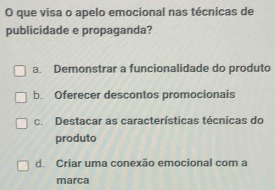 que visa o apelo emocional nas técnicas de
publicidade e propaganda?
a. Demonstrar a funcionalidade do produto
b. Oferecer descontos promocionais
c. Destacar as características técnicas do
produto
d. Criar uma conexão emocional com a
marca