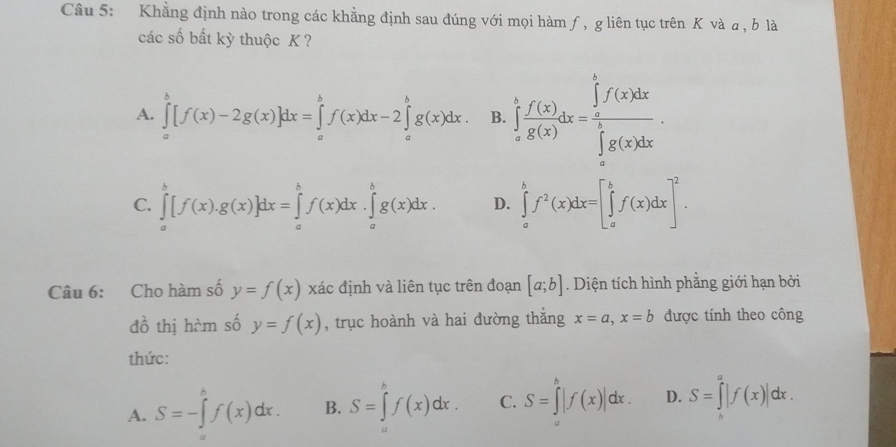 Khẳng định nào trong các khẳng định sau đúng với mọi hàm ƒ, gliên tục trên K và a, b là
các số bất kỳ thuộc K ?
A. ∈tlimits _a^(b[f(x)-2g(x)]dx=∈tlimits _a^bf(x)dx-2∈tlimits _a^bg(x)dx. B. ∈tlimits _a^bfrac f(x))g(x)dx=frac (∈tlimits _a)^bf(x)dx(∈tlimits _a)^bg(x)dx.
C. ∈tlimits _a^(b[f(x).g(x)]dx=∈tlimits _a^bf(x)dx.∈tlimits _a^bg(x)dx. ∈tlimits _a^bf^2)(x)dx=[∈tlimits _a^(bf(x)dx]^2). 
D.
Câu 6: Cho hàm số y=f(x) xác định và liên tục trên đoạn [a;b]. Diện tích hình phẳng giới hạn bởi
đồ thị hàm số y=f(x) , trục hoành và hai đường thắng x=a, x=b được tính theo công
thức:
A. S=-∈tlimits _a^bf(x)dx. B. S=∈tlimits _a^bf(x)dx. C. S=∈tlimits _a^b|f(x)|dx. D. S=∈tlimits _b^a|f(x)|dx.