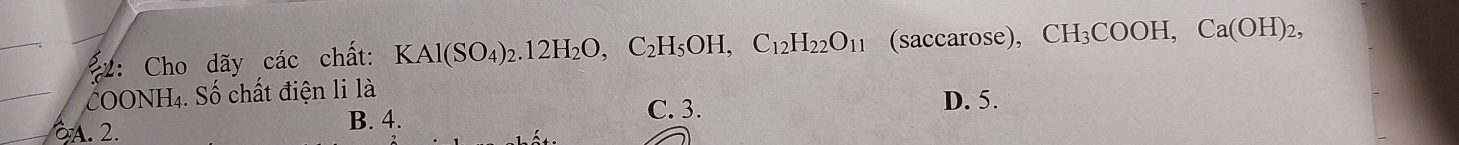 2: Cho dãy các chất: KAl(SO_4)_2. 12H_2O, C_2H_5OH, C_12H_22O_11 (saccarose), CH_3COOH, Ca(OH)_2, 
COONH4. Số chất điện li là
D. 5.
A. 2.
B. 4. C. 3.