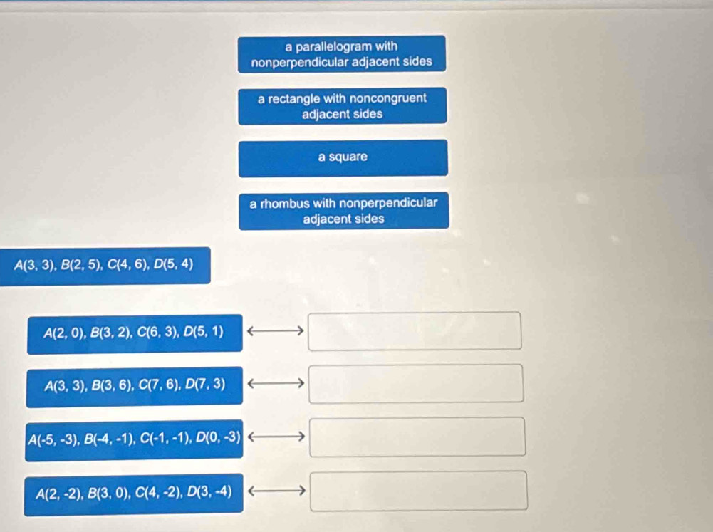 a parallelogram with
nonperpendicular adjacent sides
a rectangle with noncongruent
adjacent sides
a square
a rhombus with nonperpendicular
adjacent sides
A(3,3), B(2,5), C(4,6), D(5,4)
A(2,0), B(3,2), C(6,3), D(5,1)
A(3,3), B(3,6), C(7,6), D(7,3)
A(-5,-3), B(-4,-1), C(-1,-1), D(0,-3)
A(2,-2), B(3,0), C(4,-2), D(3,-4)