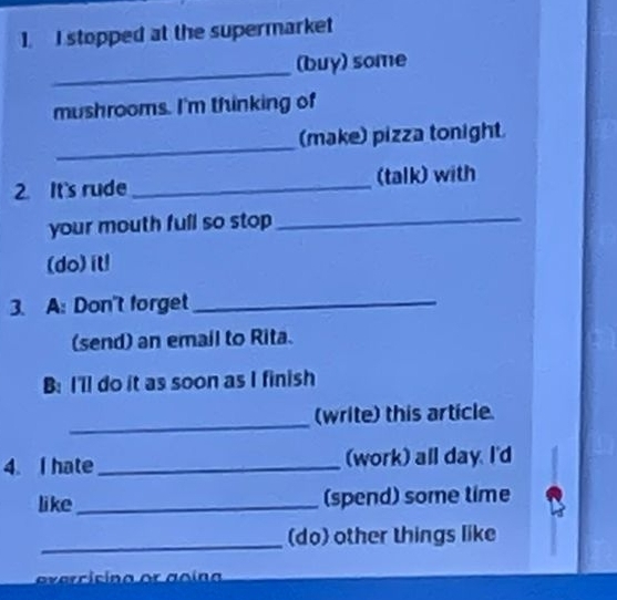 stopped at the supermarket 
_ 
(buy) some 
mushrooms. I'm thinking of 
_ 
(make) pizza tonight 
2. It's rude _(talk) with 
your mouth full so stop _ 
(do) it! 
3. A: Don't forget_ 
(send) an email to Rita. 
B: I'll do it as soon as I finish 
_ 
(write) this article. 
4. I hate_ (work) all day. I'd 
like_ (spend) some time 
_(do) other things like 
evercisina or goína