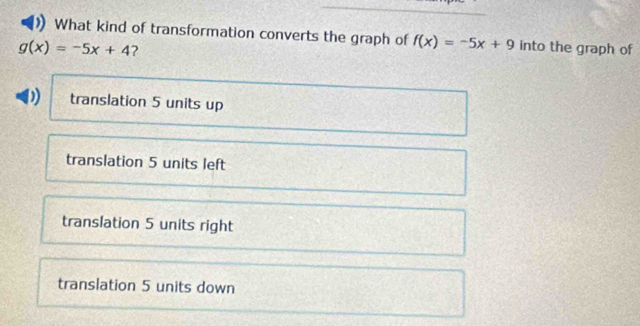 What kind of transformation converts the graph of f(x)=-5x+9 into the graph of
g(x)=-5x+4 ?
) translation 5 units up
translation 5 units left
translation 5 units right
translation 5 units down