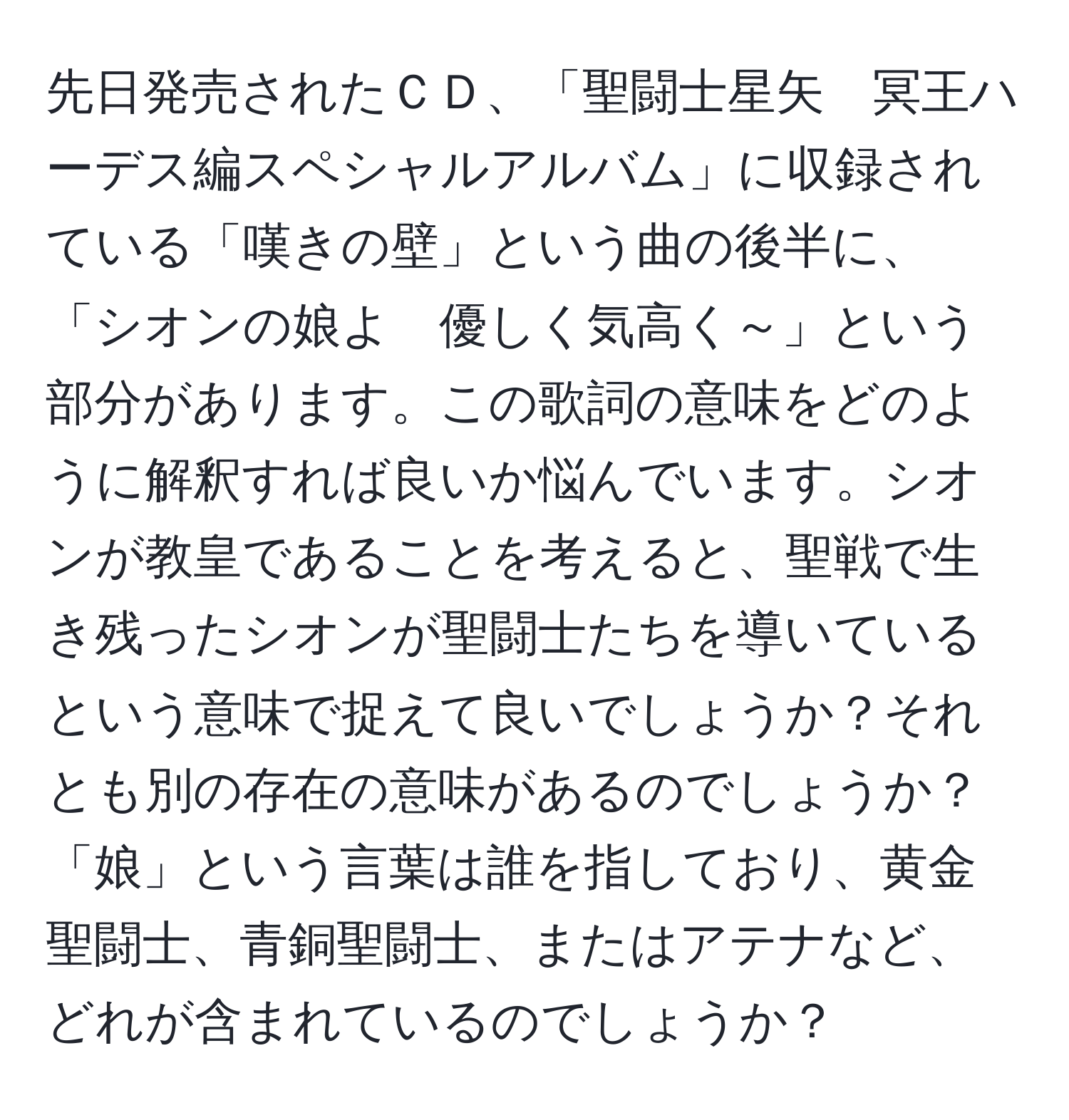 先日発売されたＣＤ、「聖闘士星矢　冥王ハーデス編スペシャルアルバム」に収録されている「嘆きの壁」という曲の後半に、「シオンの娘よ　優しく気高く～」という部分があります。この歌詞の意味をどのように解釈すれば良いか悩んでいます。シオンが教皇であることを考えると、聖戦で生き残ったシオンが聖闘士たちを導いているという意味で捉えて良いでしょうか？それとも別の存在の意味があるのでしょうか？「娘」という言葉は誰を指しており、黄金聖闘士、青銅聖闘士、またはアテナなど、どれが含まれているのでしょうか？