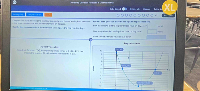 Comparing Quadratic Functions in Different Forms 
Audia Support Systero Help Glossary Julleta Gaí XL 
Snap-by-Step Sample Problém fūn]s I'm Dore 
Compare functions modeling the changing popularity over time of an elephant video and Answer each question based on the given representations. 
a dog video to determine which had more views on day zero. 
Use the two representations, found below, to compare the two relationships. How many views did the elephant video have on day zero? views 
How many views did the dog video have on day zero? views 
Which video had more views on day zero? 
Dog video views 
Elephant video views
f(x) , that opens up with a vertex at (-0.6,4.2) , that 
A quadratic function, crosses the y-axis at (0,6) and does not cross the X-axis.