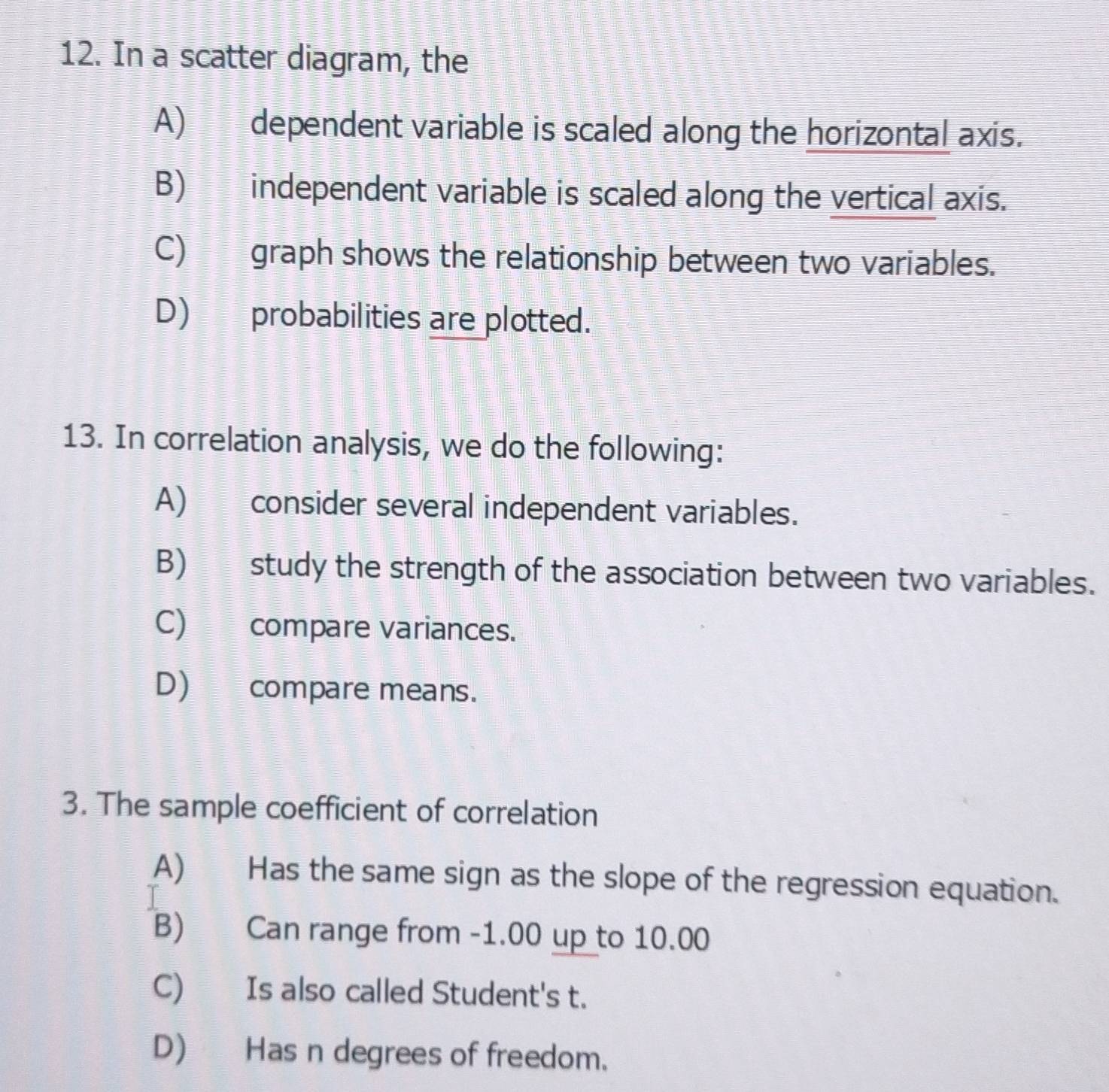 In a scatter diagram, the 
A) dependent variable is scaled along the horizontal axis. 
B) independent variable is scaled along the vertical axis. 
C) graph shows the relationship between two variables. 
D) probabilities are plotted. 
13. In correlation analysis, we do the following: 
A) consider several independent variables. 
B) study the strength of the association between two variables. 
C) compare variances. 
D) compare means. 
3. The sample coefficient of correlation 
A) Has the same sign as the slope of the regression equation. 
B) Can range from -1.00 up to 10.00
C) Is also called Student's t. 
D) Has n degrees of freedom.