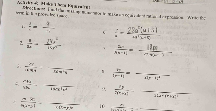 Date: 
_ 
Activity 4: Make Them Equivalent 
Directions: Find the missing numerator to make an equivalent rational expression. Write the 
term in the provided space. 
1.  3/4 = frac 12 _ 
6.  7/a = (28a(a+5))/4a^3(a+5)  __ 
2. ∴ 
7. 3(n1) = 27m(n-1)
3.  2x/10mn =frac 30m^4n _ 8.  9y/(y-1) =frac 2(y-1)^4 _ 
4.  (a+3)/9bc =frac 18ab^3c^3 _ 9.  5y/7(x+2) =frac 21x^2(x+2)^4 _ 
5.  (m-5n)/4(x-y) =frac 16(x-y)z _ 10. frac 2x(x+5)^2(x-2)= _