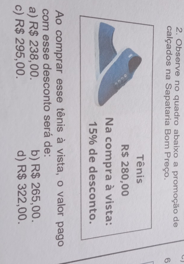 Observe no quadro abaixo a promoção de
calçados na Sapataria Bom Preço. 6
Ao comprar esse tênis à vista, o valor pago
com esse desconto será de:
a) R$ 238,00. b) R$ 265,00.
c) R$ 295,00. d) R$ 322,00.