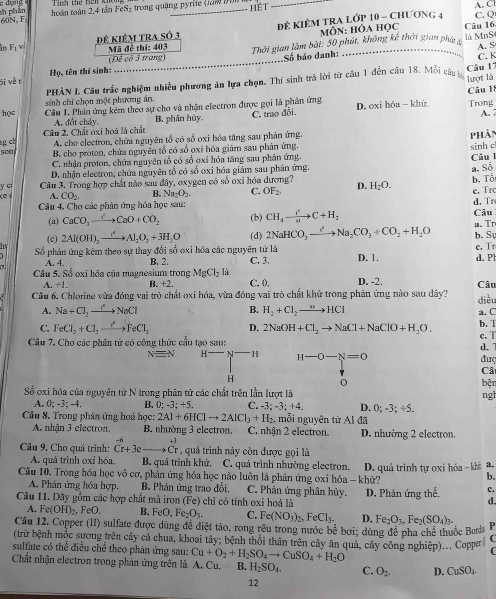 dụng Tính thể tích khôl
nh phần
60N, F  hoàn toàn 2,4 tấn FeS₂ trong quặng pyrite (làm IF0.
HÉT
A. Cl
in F_1 vi Đẻ KIêM tRA sÓ 3 đÈ KIÊM TRA LớP 10 - Chương 4
C. Q
Mã đề thi: 403 MÔN: HÓA HọC
Câu 16.
(Đề có 3 trang)  Thời gian làm bài: 50 phút, không kể thời gian phát đã là MnS
A. S
Số báo danh:
C. K
Họ, tên thí sinh:
_
Câu 17
6i về r
PHÀN I. Câu trắc nghiệm nhiều phương án lựa chọn. Thí sinh trả lời từ câu 1 đến câu 18. Mỗi câu bộ lượt là
Câu 18
sinh chỉ chọn một phương án.
học Câu 1. Phản ứng kèm theo sự cho và nhận electron được gọi là phản ứng D. oxi hóa - khử. Trong
A. đốt cháy. B. phân hủy. C. trao đổi.
Câu 2. Chất oxi hoá là chất A. 2
g ch A. cho electron, chứa nguyên tố có số oxi hóa tăng sau phản ứng.
phản
sons B. cho proton, chứa nguyên tố có số oxi hóa giảm sau phản ứng.
sinh cl
C. nhận proton, chứa nguyên tố có số oxi hóa tăng sau phản ứng. Câu 1
D. nhận electron, chứa nguyên tố có số oxi hóa giảm sau phản ứng.
a. Số
y c  Câu 3. Trong hợp chất nào sau đây, oxygen có số oxi hóa dương? b. Tổ
«e A. CO_2. c. Tro
B. Na_2O_2.
C. OF_2.
D. H_2O.
Câu 4. Cho các phản ứng hóa học sau:
d. Tr
(a) CaCO_3xrightarrow t^0CaO+CO_2 (b) CH_4xrightarrow t^0C+H_2 Câu
a. Tr
(c) 2Al(OH)_3xrightarrow t^0Al_2O_3+3H_2O (d) 2NaHCO_3xrightarrow t^0Na_2CO_3+CO_2+H_2O b. Sự
hy c. Tr
) Số phản ứng kèm theo sự thay đổi số oxi hóa các nguyên tử là
D. 1.
A. 4. B. 2. C. 3. d.P
Câu 5. Số oxi hóa của magnesium trong MgCl_2 là
B. +2. C. 0.
A.+1. D. -2. Câu
Câu 6. Chlorine vừa đóng vai trò chất oxi hóa, vừa đóng vai trò chất khử trong phản ứng nào sau đây? điều
A. Na+Cl_2to NaCl B. H_2+Cl_2to HCl a. C
b. T
C. FeCl_2+Cl_2xrightarrow r°FeCl_3 D. 2NaOH+Cl_2to NaCl+NaClO+H_2O. c. T
Câu 7. Cho các phân tử có công thức cầu tạo sau:
d. 7
Nequiv N H^-N^- H H-O-N=O
đượ
Cât
H bện
Số oxi hóa của nguyên tử N trong phân tử các chất trên lần lượt là ngl
A. 0; -3; -4. B. 0; -3; +5. C. -3; -3; +4. D. 0; -3; +5.
Câu 8. Trong phản ứng hoá học: 2Al+6HClto 2AlCl_3+H_2 , mỗi nguyên tử Al đã
A. nhận 3 electron. B nhường 3 electron. C. nhận 2 electron. D. nhường 2 electron.
Câu 9. Cho quá trình: beginarrayr +6 Cr+3eendarray _ to C^(+3)_r , quá trình này còn được gọi là
A. quá trình oxi hóa. B. quá trình khử. C. quá trình nhường electron. D. quá trình tự oxi hóa - khù a.
Câu 10. Trong hóa học vô cơ, phản ứng hóa học nào luôn là phản ứng oxi hóa - khử?
b.
A. Phản ứng hóa hợp. B. Phản ứng trao đổi. C. Phản ứng phân hủy. D. Phản ứng thế. c.
Câu 11. Dãy gồm các hợp chất mà iron (Fe) chỉ có tính oxi hoá là d.
A. Fe(OH)_2 , FeO. B. FeO,Fe_2O_3. C. Fe(NO_3)_2,FeCl_3. D. Fe_2O_3,Fe_2(SO_4)_3.
Câu 12. Copper (II) sulfate được dùng để diệt tảo, rong rêu trong nước bề bơi; dùng để pha chế thuốc Borda P
(trừ bệnh mốc sựơng trên cây cà chua, khoai tây; bệnh thối thân trên cây ăn quả, cây công nghiệp)... Copper @ C
sulfate có thể điều chế theo phản ứng sau: Cu+O_2+H_2SO_4to CuSO_4+H_2O
C
Chất nhận electron trong phản ứng trên là A. Cu. B. H_2SO_4. O_2. D. CuSO_4.
C.
12