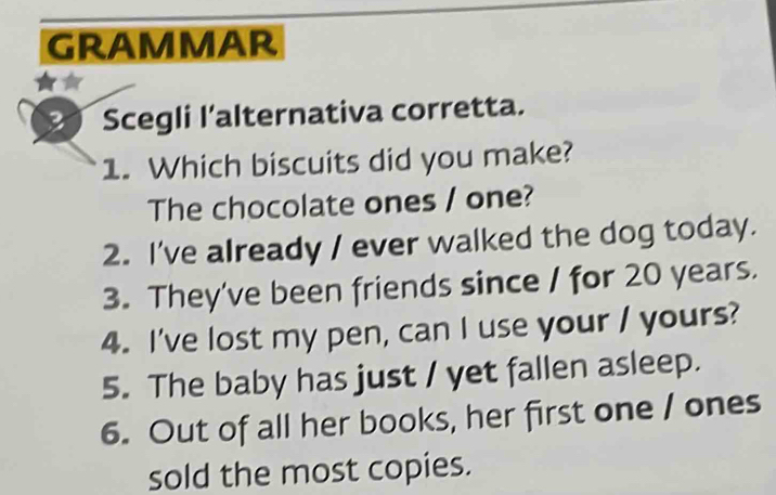 GRAMMAR 
Scegli l’alternativa corretta. 
1. Which biscuits did you make? 
The chocolate ones / one? 
2. I've already / ever walked the dog today. 
3. They've been friends since / for 20 years. 
4. I've lost my pen, can I use your / yours? 
5. The baby has just / yet fallen asleep. 
6. Out of all her books, her first one / ones 
sold the most copies.