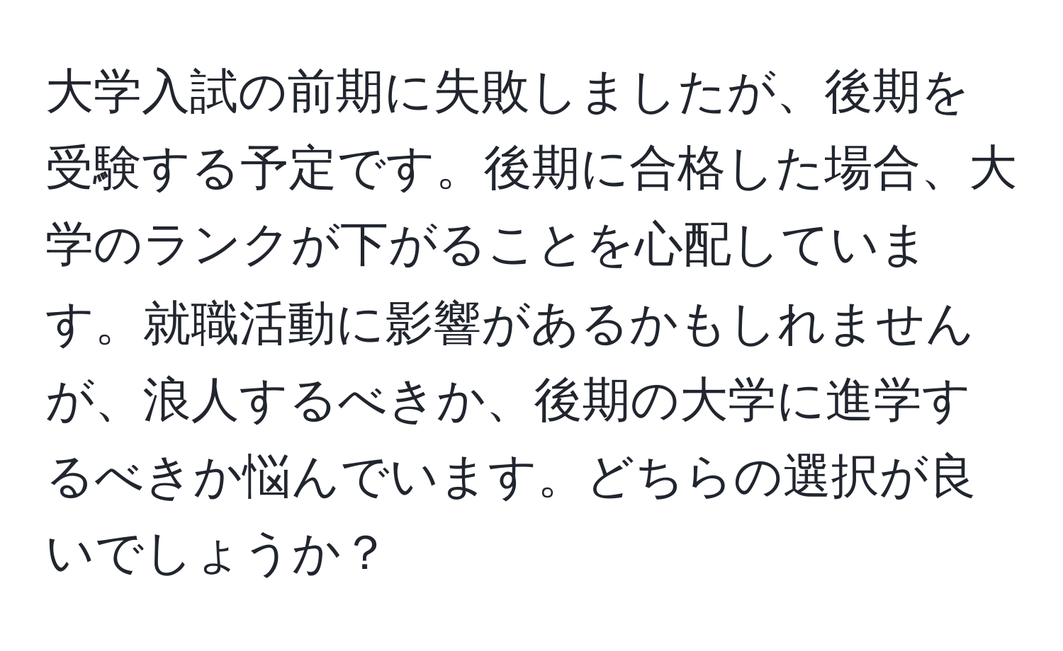 大学入試の前期に失敗しましたが、後期を受験する予定です。後期に合格した場合、大学のランクが下がることを心配しています。就職活動に影響があるかもしれませんが、浪人するべきか、後期の大学に進学するべきか悩んでいます。どちらの選択が良いでしょうか？