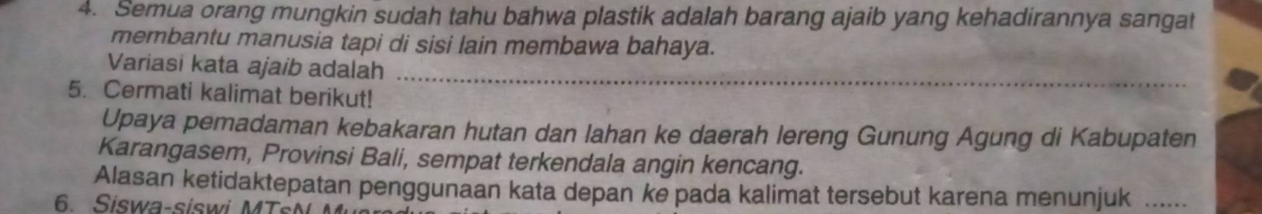 Semua orang mungkin sudah tahu bahwa plastik adalah barang ajaib yang kehadirannya sangat 
membantu manusia tapi di sisi lain membawa bahaya. 
Variasi kata ajaib adalah_ 
5. Cermati kalimat berikut! 
Upaya pemadaman kebakaran hutan dan lahan ke daerah lereng Gunung Agung di Kabupaten 
Karangasem, Provinsi Bali, sempat terkendala angin kencang. 
Alasan ketidaktepatan penggunaan kata depan ke pada kalimat tersebut karena menunjuk ...... 
6. Siswa-siswi MT s N