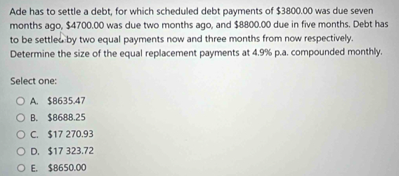 Ade has to settle a debt, for which scheduled debt payments of $3800.00 was due seven
months ago, $4700.00 was due two months ago, and $8800.00 due in five months. Debt has
to be settled by two equal payments now and three months from now respectively.
Determine the size of the equal replacement payments at 4.9% p.a. compounded monthly.
Select one:
A. $8635.47
B. $8688.25
C. $17 270.93
D. $17 323.72
E. $8650,00