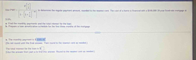 Us PMT=frac P( r/n )[1-(1+ r/n )^-m] to determine the regular payment amount, rounded to the nearest cent. The cost of a home is financed with a $190,000 20-year fixed-rate mortgage at
3.5%
a. Find the monthly payments and the total interest for the loan. 
b. Prepare a loan amortization schedule for the first three months of the mortgage 
a. The monthly payment is $ 1101.92
(Do not round until the final answer. Then round to the nearest cent as needed.) 
The total interest for the loan is $ $□
(Use the answer from part a to find this answer. Round to the nearest cent as needed:)