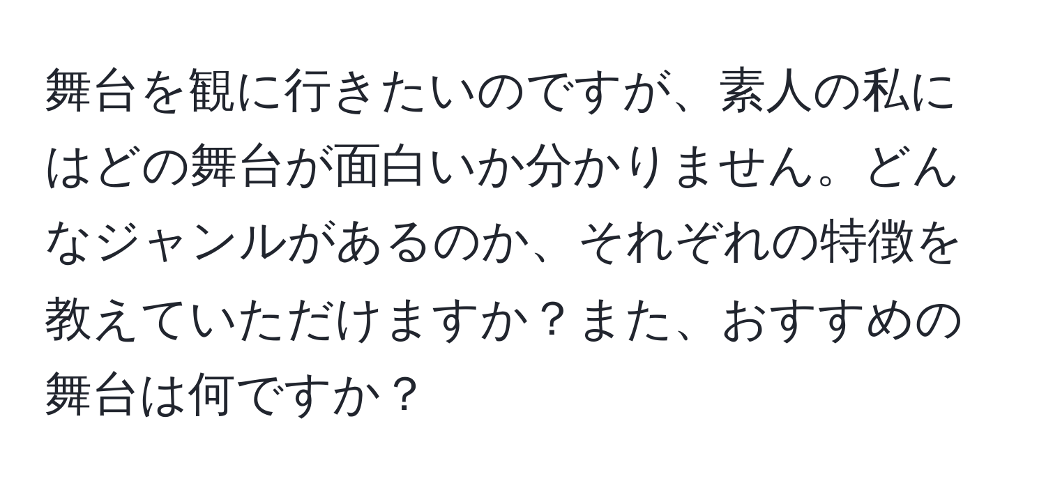 舞台を観に行きたいのですが、素人の私にはどの舞台が面白いか分かりません。どんなジャンルがあるのか、それぞれの特徴を教えていただけますか？また、おすすめの舞台は何ですか？