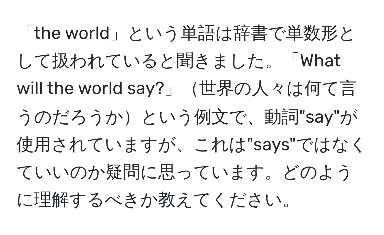 「the world」という単語は辞書で単数形として扱われていると聞きました。「What will the world say?」世界の人々は何て言うのだろうかという例文で、動詞"say"が使用されていますが、これは"says"ではなくていいのか疑問に思っています。どのように理解するべきか教えてください。