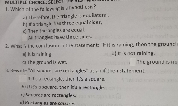 SELECT THE BEST
1. Which of the following is a hypothesis?
a) Therefore, the triangle is equilateral.
b) If a triangle has three equal sides,
c) Then the angles are equal.
All triangles have three sides.
2. What is the conclusion in the statement: "If it is raining, then the ground
a) It is raining. b) It is not raining.
c) The ground is wet. The ground is no
3. Rewrite "All squares are rectangles" as an if-then statement.
If it's a rectangle, then it's a square.
b) If it's a square, then it's a rectangle.
c) Squares are rectangles.
d) Rectangles are squares.