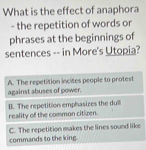 What is the effect of anaphora
- the repetition of words or
phrases at the beginnings of
sentences -- in More's Utopia?
A. The repetition incites people to protest
against abuses of power.
B. The repetition emphasizes the dull
reality of the common citizen.
C. The repetition makes the lines sound like
commands to the king.