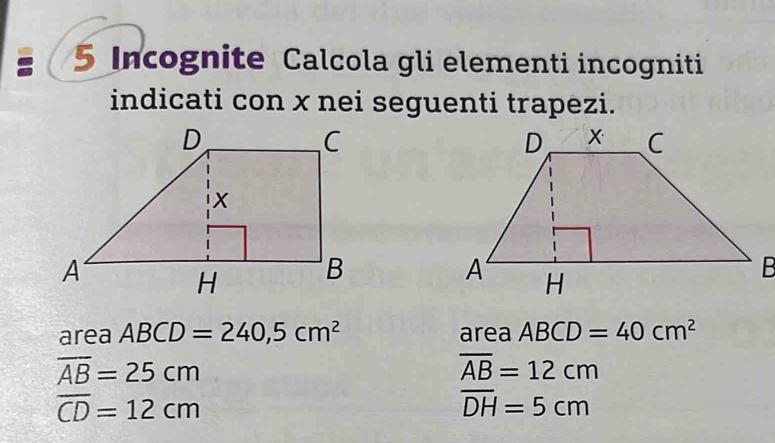 Incognite Calcola gli elementi incogniti 
indicati con x nei seguenti trapezi. 
area ABCD=240,5cm^2 area ABCD=40cm^2
overline AB=25cm
overline AB=12cm
overline CD=12cm
overline DH=5cm